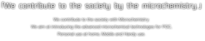 「We contribute to the society by the microchemistry.」We contribute to the society with Microchemistry.We aim at introducing the advanced microchemical technologes for POC,Personal use at home, Mobile and Handy use.