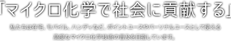 「マイクロ化学で社会に貢献する」私たちは在宅、モバイル、ハンディなど、ポイントユースやパーソナルユースとして使える高度なマイクロ化学技術の普及を目指しています。